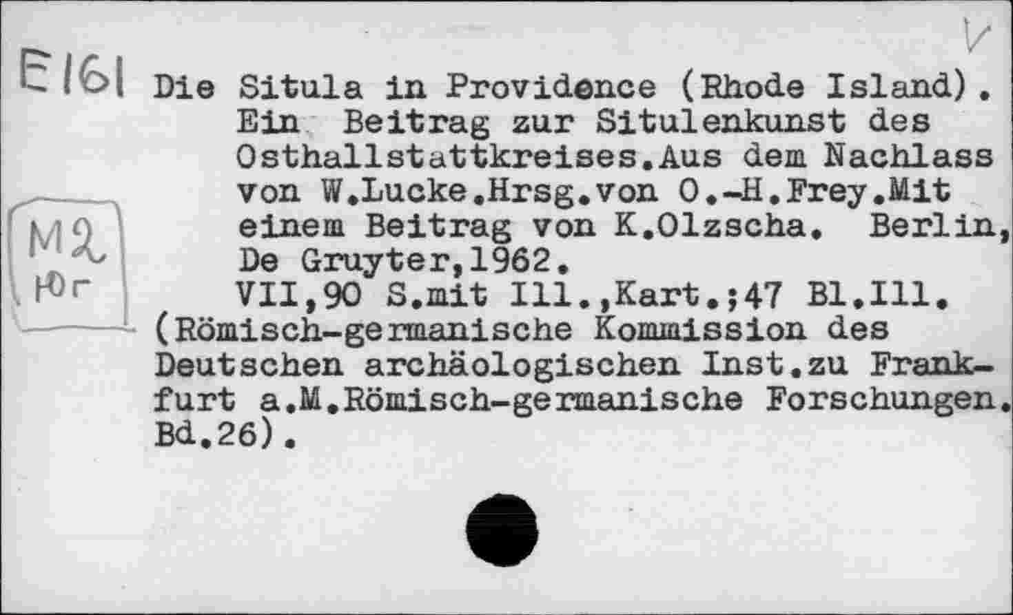 ﻿Є161
мг І Н)г
Die Situla in Providence (Rhode Island). Ein Beitrag zur Situlenkunst des Osthallstattkreises.Aus dem Nachlass von W.Lucke.Hrsg.von O.-H.Frey.Mit einem Beitrag von K.Olzscha, Berlin De Gruyter,1962.
VII,90 S.mit Ill.,Kart.;47 Bl.Ill.
- (Römisch-germanische Kommission des Deutschen archäologischen Inst.zu Frankfurt a.M.Römisch-germanische Forschungen Bd.26).